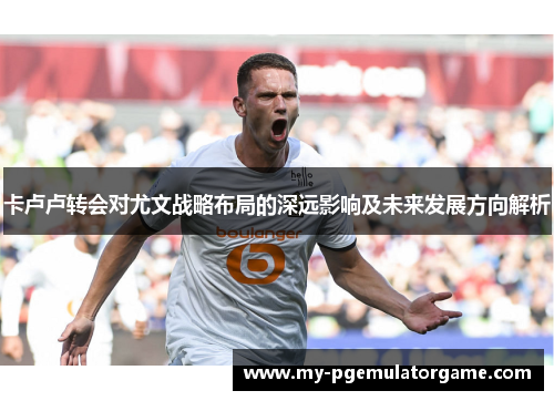卡卢卢转会对尤文战略布局的深远影响及未来发展方向解析