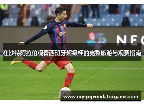 在沙特阿拉伯观看西班牙超级杯的完整旅游与观赛指南