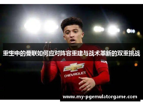 重生中的曼联如何应对阵容重建与战术革新的双重挑战