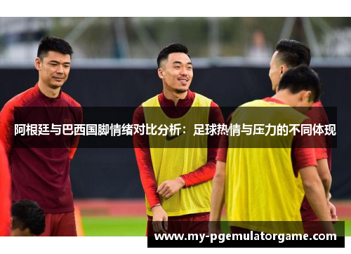 阿根廷与巴西国脚情绪对比分析:足球热情与压力的不同体现 阿根廷与巴西国脚情绪对比分析:足球热情与压力的不同体现
