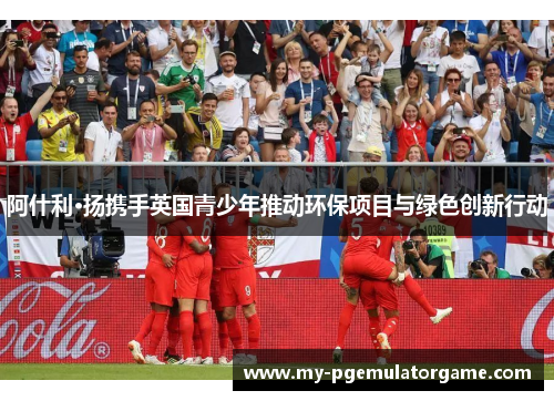 阿什利·扬携手英国青少年推动环保项目与绿色创新行动 阿什利·扬携手英国青少年推动环保项目与绿色创新行动