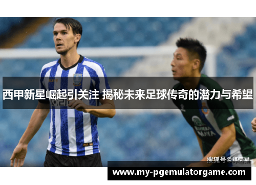 西甲新星崛起引关注 揭秘未来足球传奇的潜力与希望