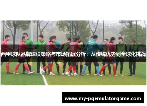 西甲球队品牌建设策略与市场拓展分析:从传统优势到全球化挑战