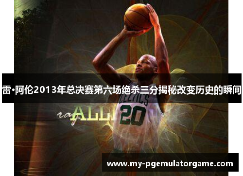 雷·阿伦2013年总决赛第六场绝杀三分揭秘改变历史的瞬间