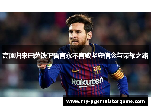 高原归来巴萨铁卫誓言永不言败坚守信念与荣耀之路